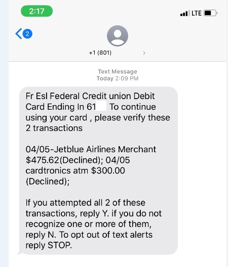 Example Fraudulent Text Message: Fr Esl Federal Credit union Debit Card ending in ___. To continue using your card, please verify these 2 transactions. 04/05 - Jetblue Airlines Merchant $475.62 (Declined); 04/05 cardtronics atm $300.00 (Declined). If you attempted all 2 of these transactions, reply Y. if you do not recognize one or more of them, reply N. To opt out of text alerts reply STOP.