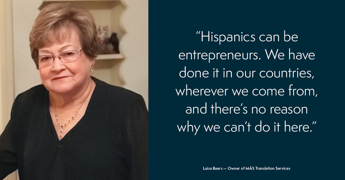Hispanics can be entrepreneurs. We have done it in our cuntries, wherever we come from, and there's no reason why we can't do it here. - Luisa Baars
